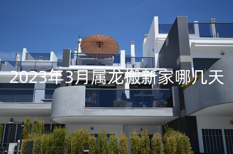 2023年3月属龙搬新家哪几天好 乔迁一般几点最佳
